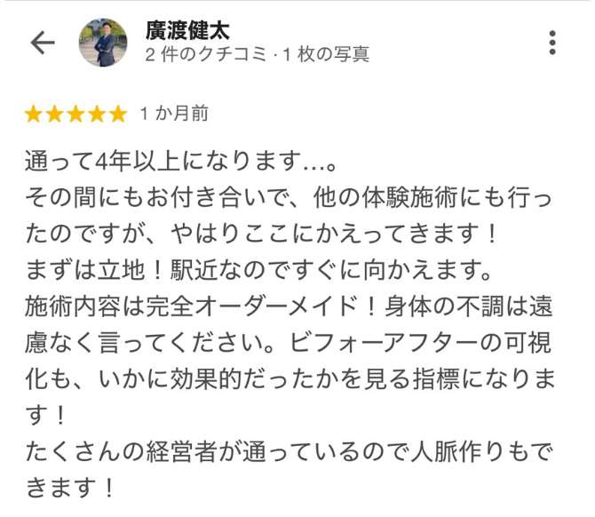 ■廣渡健太　通って4年以上になります…。　 その間にもお付き合いで、他の体験施術にも行ったのですが、やはりここにかえってきます！　 まずは立地！駅近なのですぐに向かえます。　 施術内容は完全オーダーメイド！身体の不調は遠慮なく言ってください。ビフォーアフターの可視化も、いかに効果的だったかを見る指標になります！たくさんの経営者が通っているので人脈作りもできます！