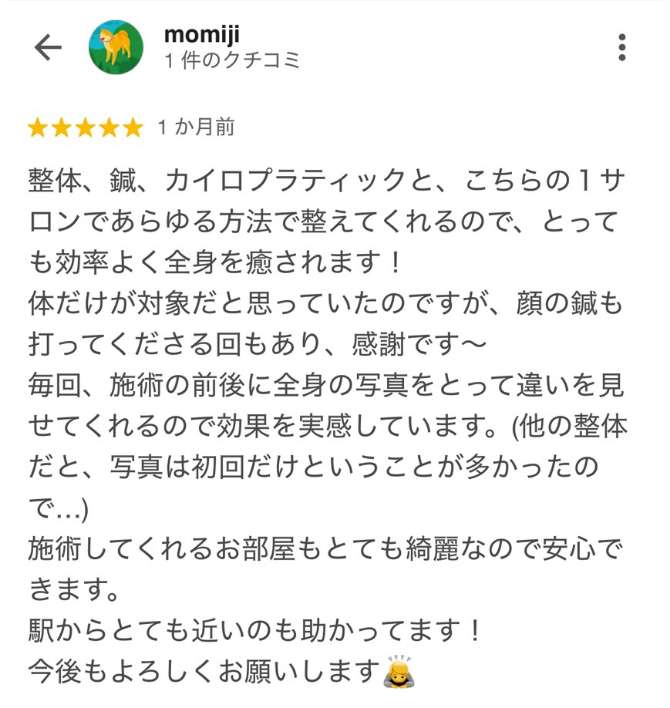 ■momiji　整体、鍼、カイロプラティックと、こちらの１サロンであらゆる方法で整えてくれるので、とっても効率よく全身を癒されます！ 体だけが対象だと思っていたのですが、顔の鍼も打ってくださる回もあり、感謝です〜 毎回、施術の前後に全身の写真をとって違いを見せてくれるので効果を実感しています。(他の整体だと、写真は初回だけということが多かったので...)<br />
 施術してくれるお部屋もとても綺麗なので安心できます。 駅からとても近いのも助かってます！<br />
 今後もよろしくお願いします