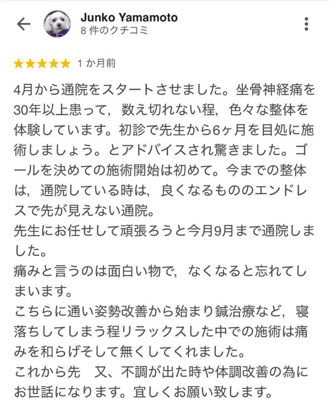 ■Junko Yamamoto　4月から通院をスタートさせました。坐骨神経痛を30年以上患って、数え切れない程、色々な整体を体験しています。初診で先生から6ヶ月を目処に施術しましょう。とアドバイスされ驚きました。ゴールを決めての施術開始は初めて。今までの整体は、通院している時は、良くなるもののエンドレスで先が見えない通院。 先生にお任せして頑張ろうと今月9月まで通院しました。 痛みと言うのは面白い物で、なくなると忘れてしまいます。 こちらに通い姿勢改善から始まり鍼治療など、寝落ちしてしまう程リラックスした中での施術は痛みを和らげそして無くしてくれました。 これから先 又、不調が出た時や体調改善の為にお世話になります。宜しくお願い致します。